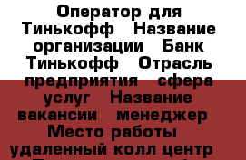 Оператор для Тинькофф › Название организации ­ Банк Тинькофф › Отрасль предприятия ­ сфера услуг › Название вакансии ­ менеджер › Место работы ­ удаленный колл-центр  › Подчинение ­ себе › Минимальный оклад ­ 20 000 › Максимальный оклад ­ 100 000 › Возраст от ­ 18 › Возраст до ­ 99 - Все города Работа » Вакансии   . Приморский край,Владивосток г.